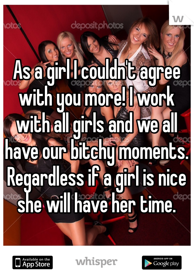 As a girl I couldn't agree with you more! I work with all girls and we all have our bitchy moments. Regardless if a girl is nice she will have her time.  
