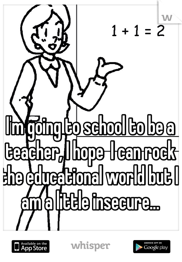 I'm going to school to be a teacher, I hope  I can rock the educational world but I am a little insecure...