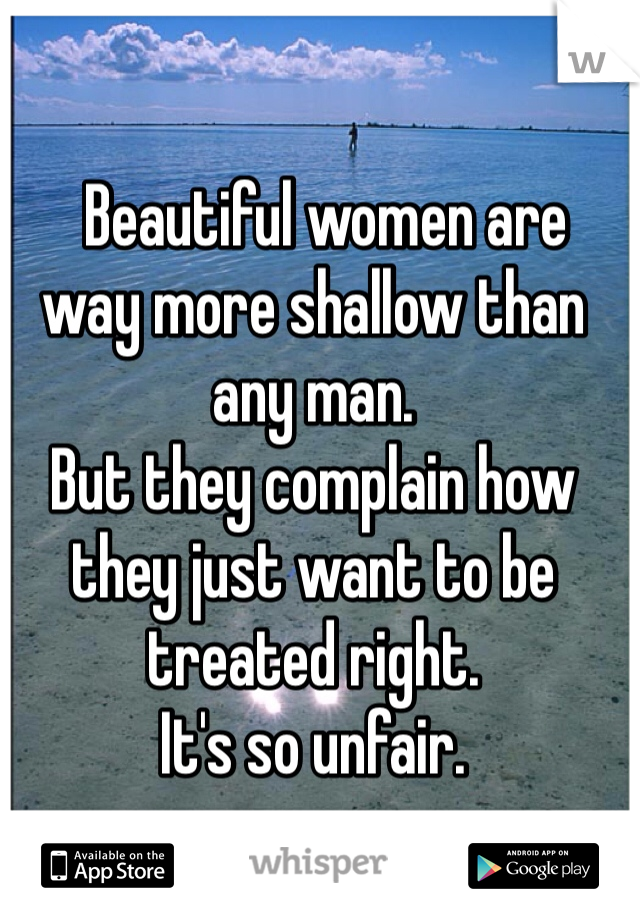   Beautiful women are way more shallow than any man. 
But they complain how they just want to be treated right.  
It's so unfair. 