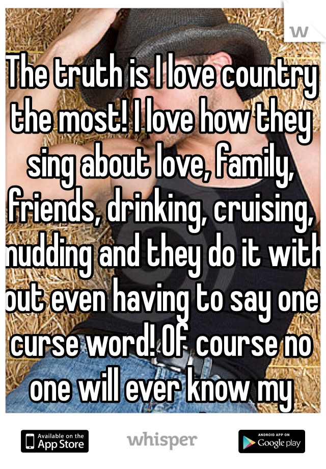 The truth is I love country the most! I love how they sing about love, family, friends, drinking, cruising, mudding and they do it with out even having to say one curse word! Of course no one will ever know my secret!