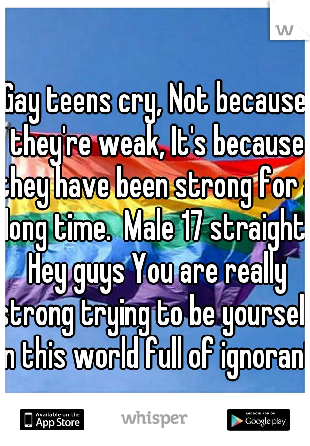Gay teens cry, Not because they're weak, It's because they have been strong for a long time.  Male 17 straight. Hey guys You are really strong trying to be yourself in this world full of ignorants