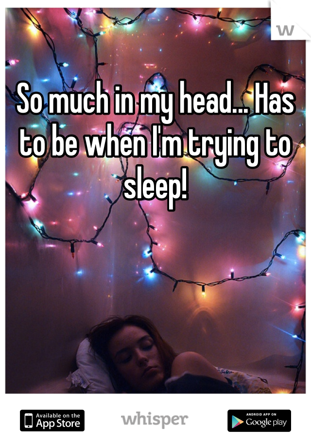 So much in my head... Has to be when I'm trying to sleep! 