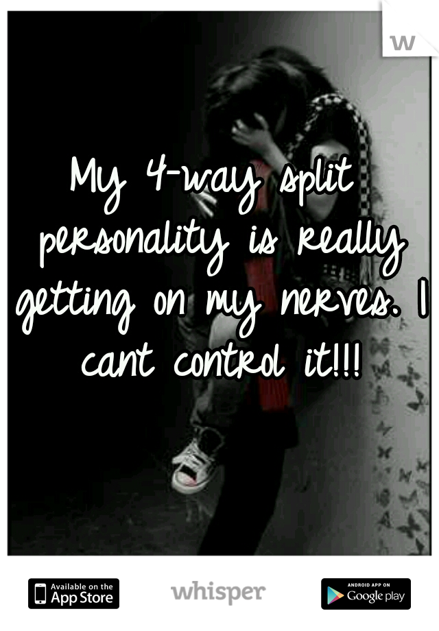 My 4-way split personality is really getting on my nerves. I cant control it!!!