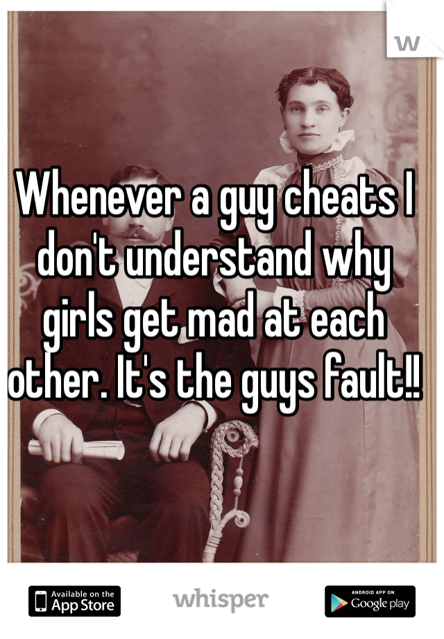 Whenever a guy cheats I don't understand why girls get mad at each other. It's the guys fault!!