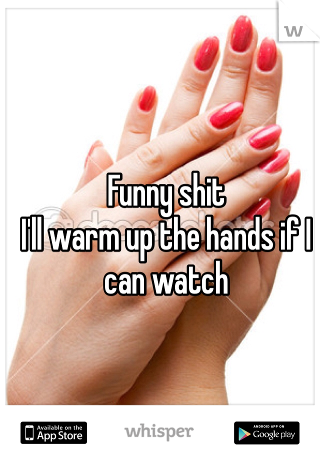 Funny shit
I'll warm up the hands if I can watch