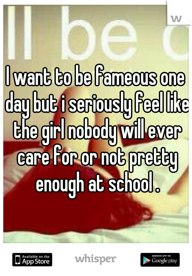 I want to be fameous one day but i seriously feel like the girl nobody will ever care for or not pretty enough at school .