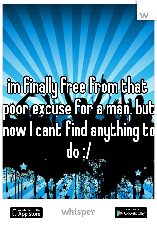 im finally free from that poor excuse for a man. but now I cant find anything to do :/