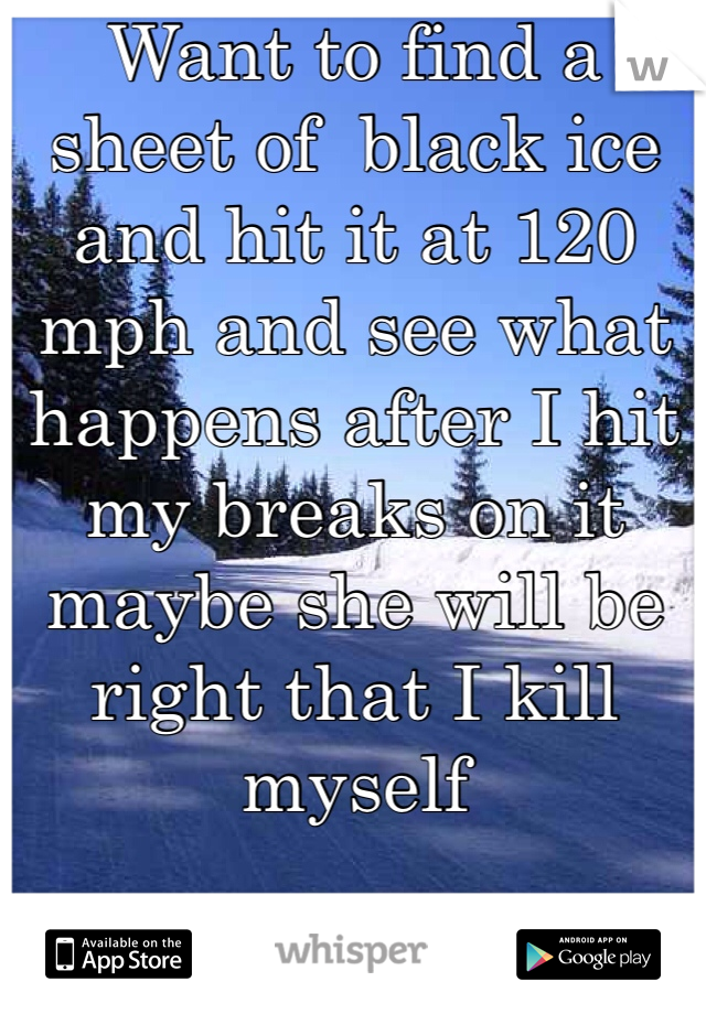 Want to find a sheet of  black ice and hit it at 120 mph and see what happens after I hit my breaks on it maybe she will be right that I kill myself
