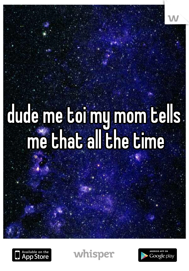 dude me toi my mom tells me that all the time
