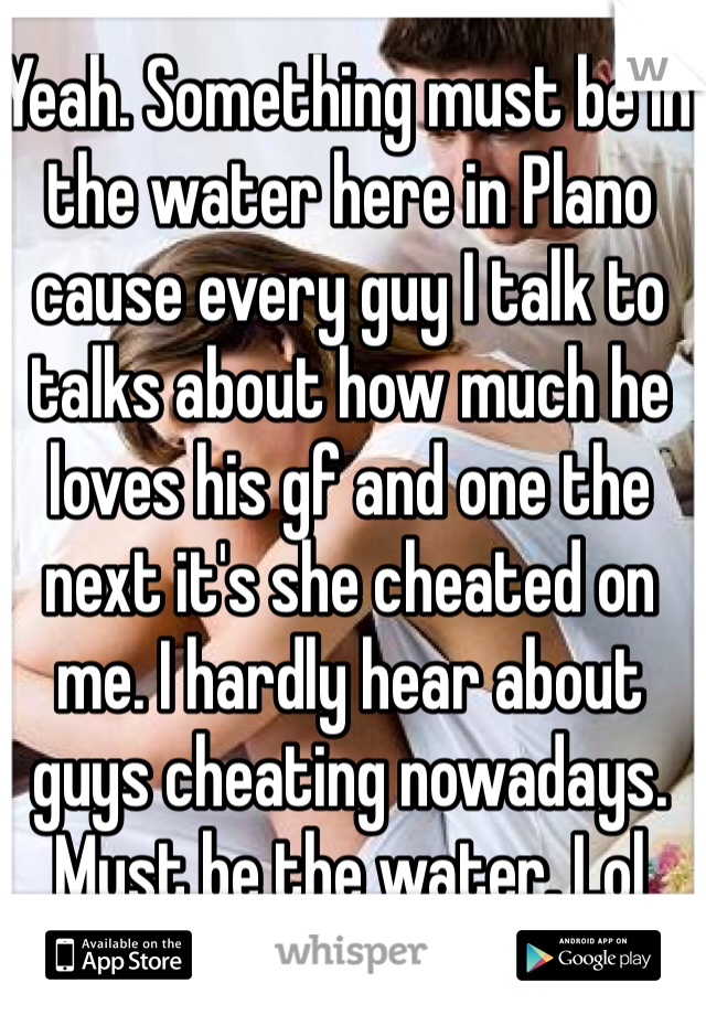 Yeah. Something must be in the water here in Plano cause every guy I talk to talks about how much he loves his gf and one the next it's she cheated on me. I hardly hear about guys cheating nowadays. Must be the water. Lol