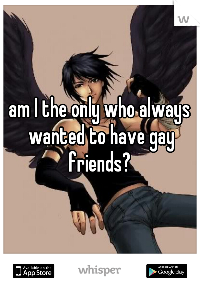 am I the only who always wanted to have gay friends? 