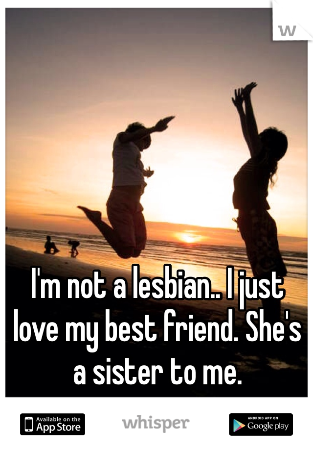I'm not a lesbian.. I just love my best friend. She's a sister to me. 
