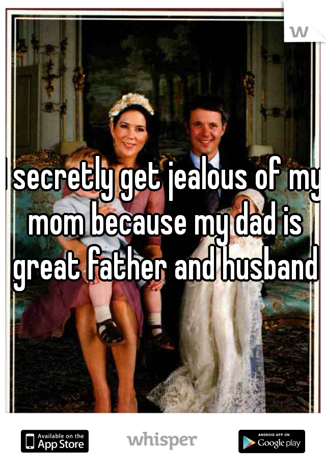 I secretly get jealous of my mom because my dad is great father and husband