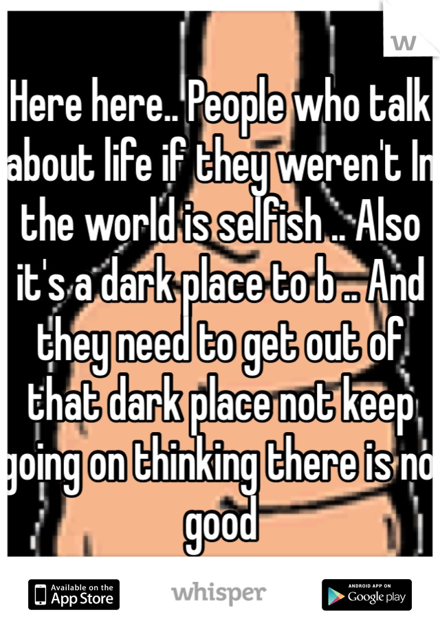 Here here.. People who talk about life if they weren't In the world is selfish .. Also it's a dark place to b .. And they need to get out of that dark place not keep going on thinking there is no good 