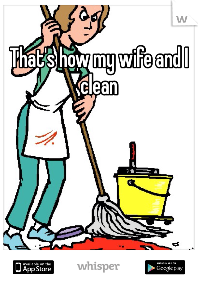 That's how my wife and I clean 