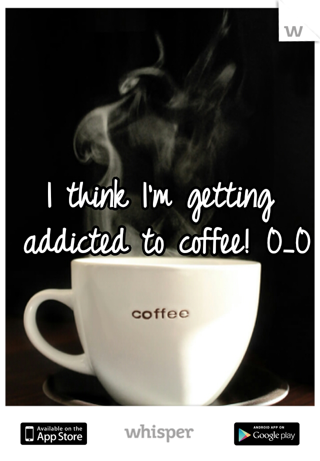 I think I'm getting addicted to coffee! 0_0