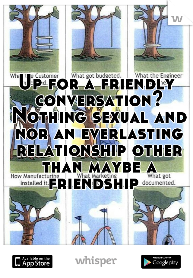 Up for a friendly conversation? Nothing sexual and nor an everlasting relationship other than maybe a friendship  