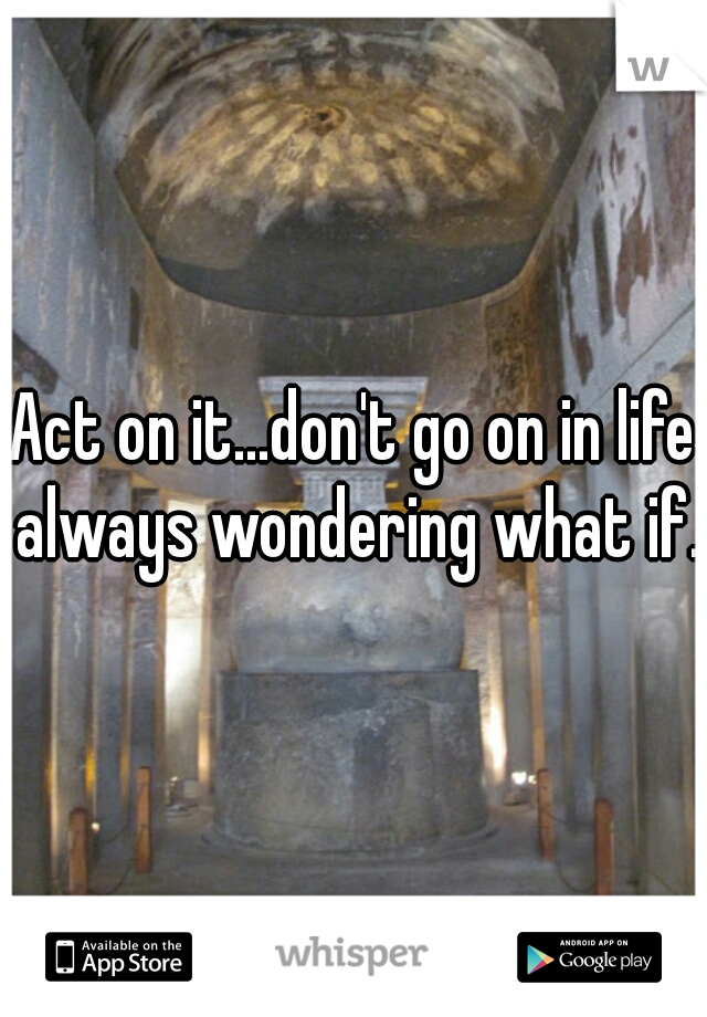 Act on it...don't go on in life always wondering what if.