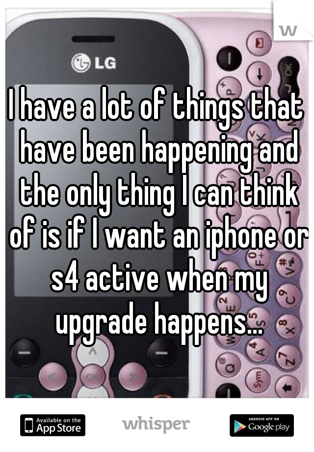 I have a lot of things that have been happening and the only thing I can think of is if I want an iphone or s4 active when my upgrade happens...