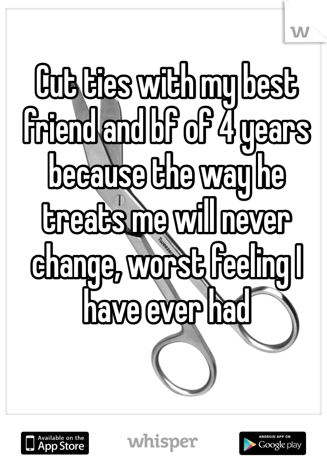 Cut ties with my best friend and bf of 4 years because the way he treats me will never change, worst feeling I have ever had 
