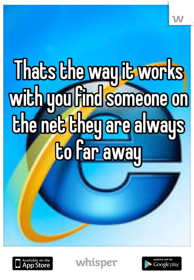 Thats the way it works with you find someone on the net they are always to far away