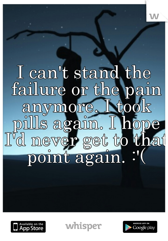 I can't stand the failure or the pain anymore. I took pills again. I hope I'd never get to that point again. :'(