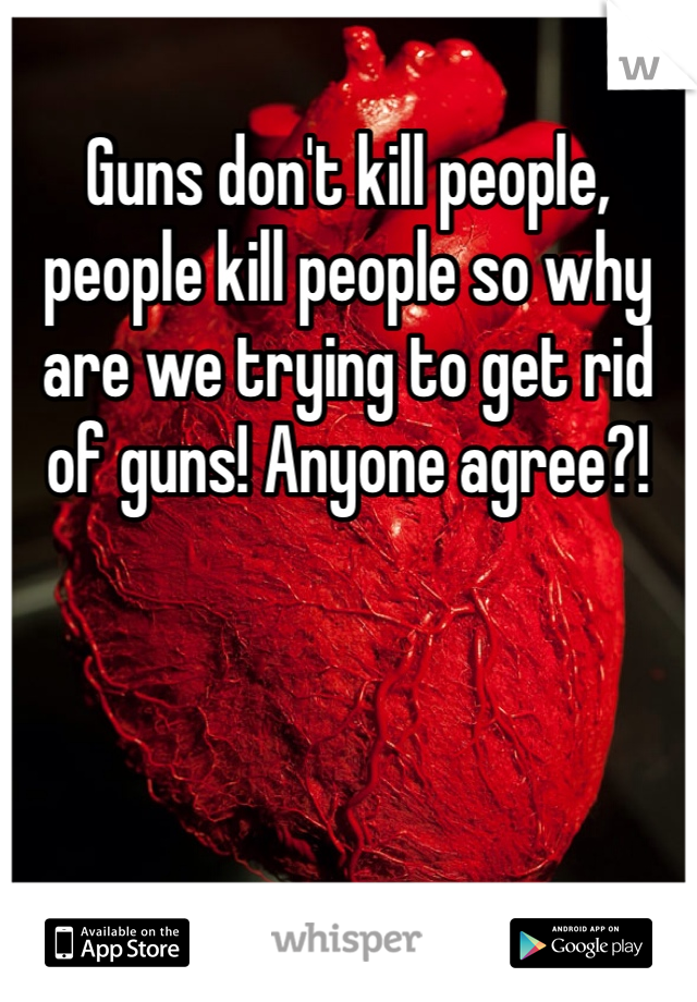 Guns don't kill people, people kill people so why are we trying to get rid of guns! Anyone agree?!