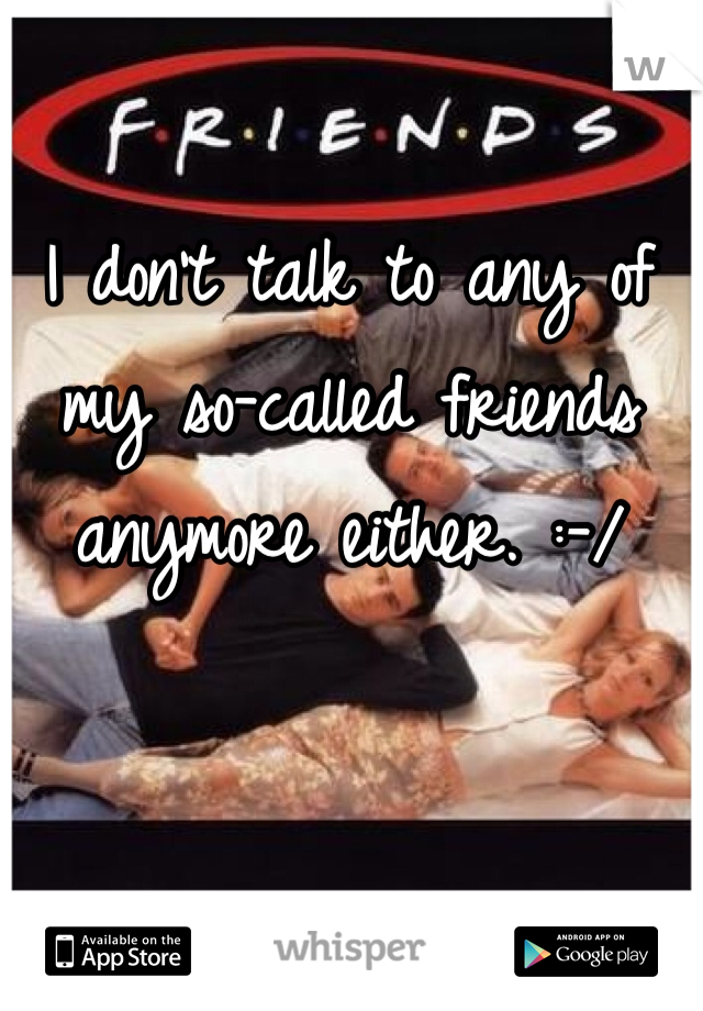 I don't talk to any of my so-called friends anymore either. :-/ 
