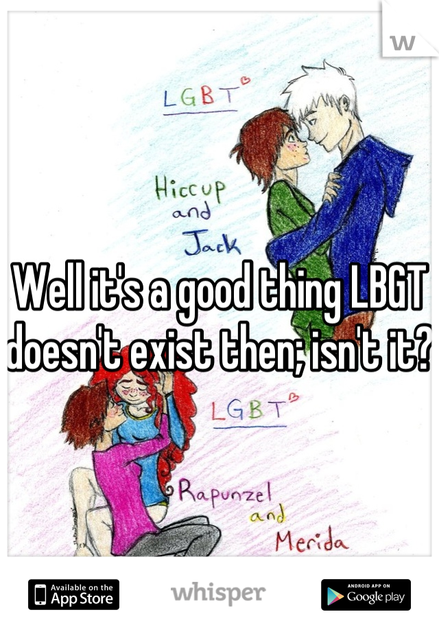 Well it's a good thing LBGT doesn't exist then; isn't it?