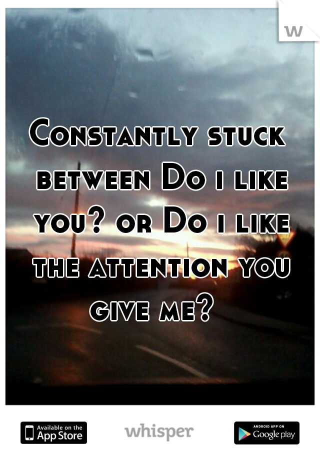 Constantly stuck between Do i like you? or Do i like the attention you give me?  