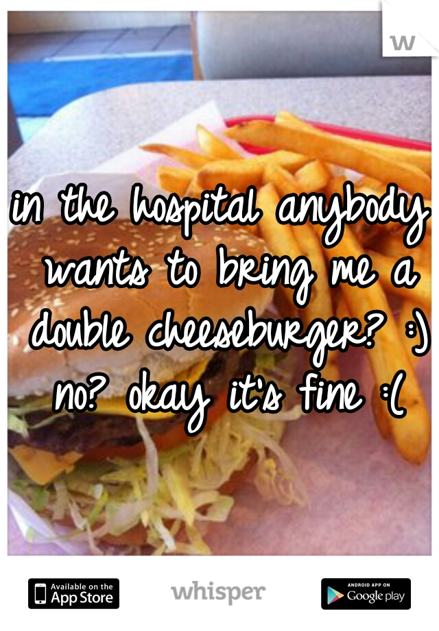 in the hospital anybody wants to bring me a double cheeseburger? :) no? okay it's fine :(