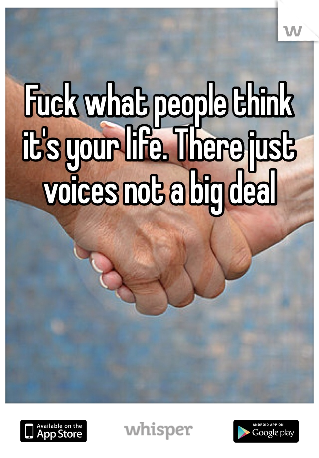 Fuck what people think it's your life. There just voices not a big deal 