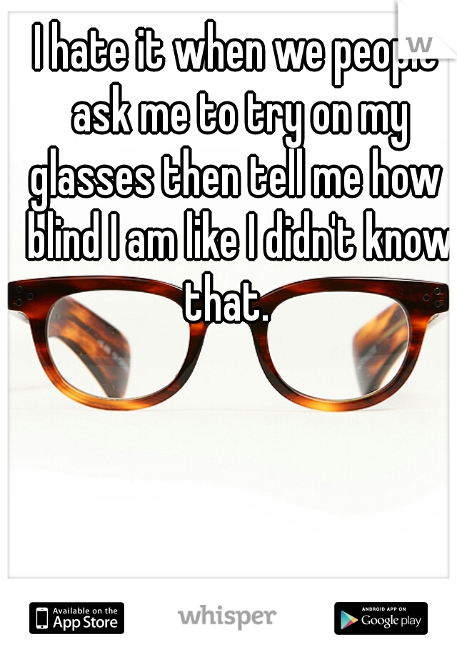 I hate it when we people ask me to try on my glasses then tell me how  blind I am like I didn't know that.   
