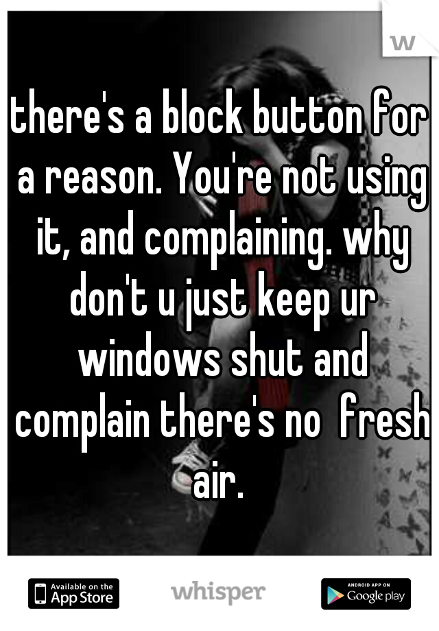 there's a block button for a reason. You're not using it, and complaining. why don't u just keep ur windows shut and complain there's no  fresh air. 