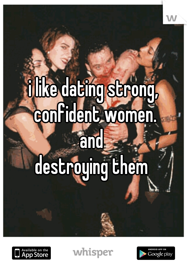i like dating strong, confident women.
and 
destroying them 