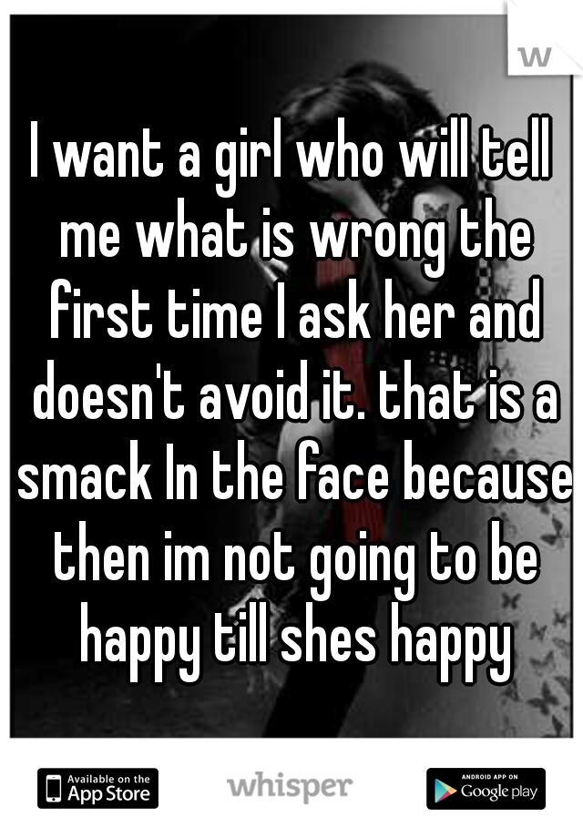 I want a girl who will tell me what is wrong the first time I ask her and doesn't avoid it. that is a smack In the face because then im not going to be happy till shes happy