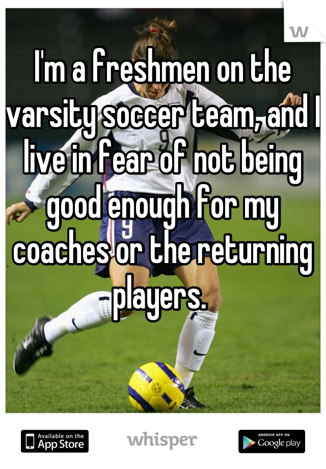 I'm a freshmen on the varsity soccer team, and I live in fear of not being good enough for my coaches or the returning players. 