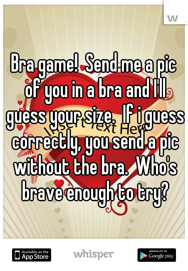Bra game!  Send me a pic of you in a bra and I'll guess your size.  If i guess correctly, you send a pic without the bra.  Who's brave enough to try?