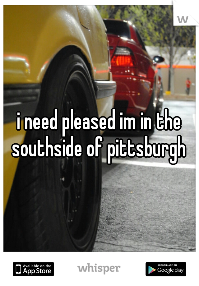 i need pleased im in the southside of pittsburgh 
