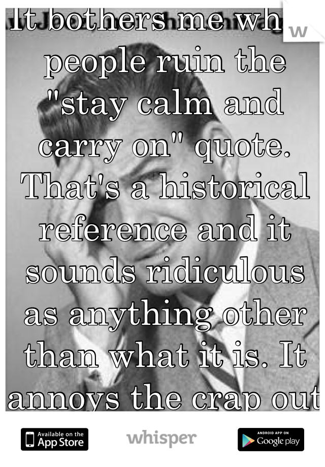 It bothers me when people ruin the "stay calm and carry on" quote. That's a historical reference and it sounds ridiculous as anything other than what it is. It annoys the crap out of me. 