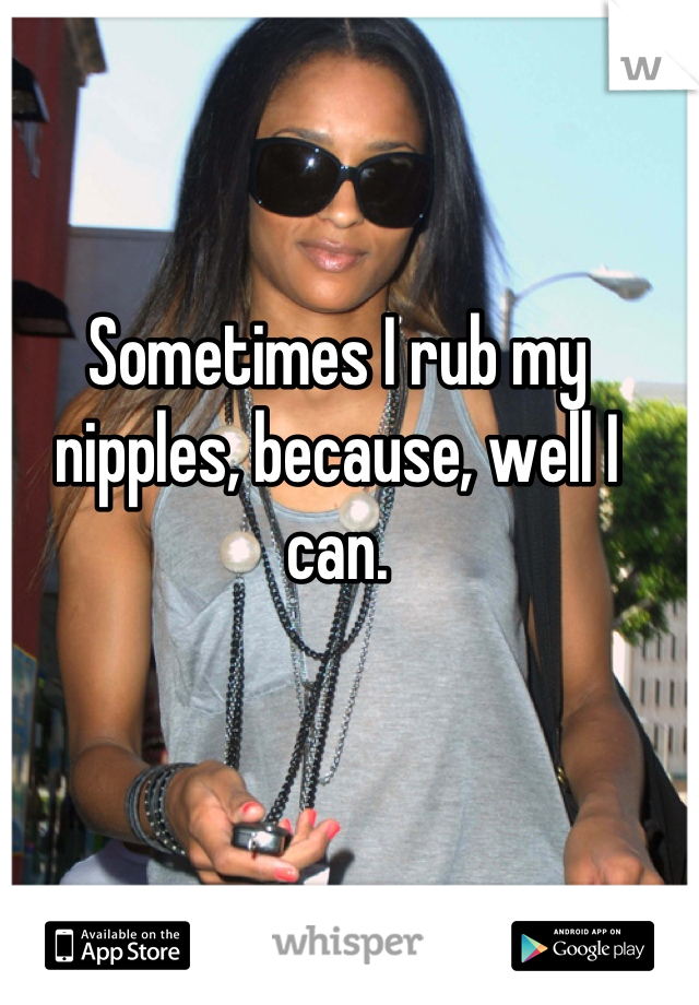 Sometimes I rub my nipples, because, well I can.