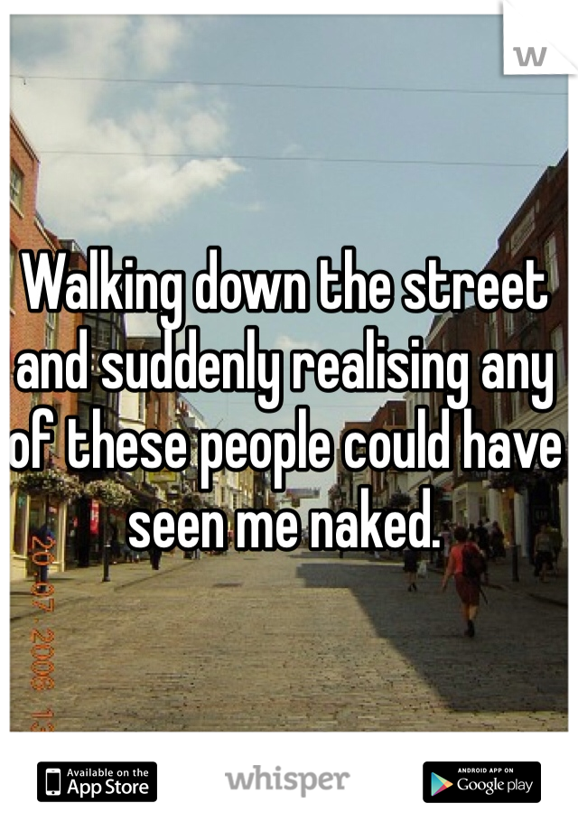 Walking down the street and suddenly realising any of these people could have seen me naked. 