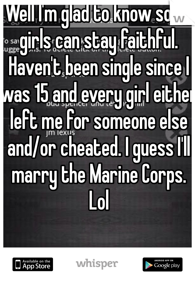 Well I'm glad to know some girls can stay faithful. Haven't been single since I was 15 and every girl either left me for someone else and/or cheated. I guess I'll marry the Marine Corps. Lol