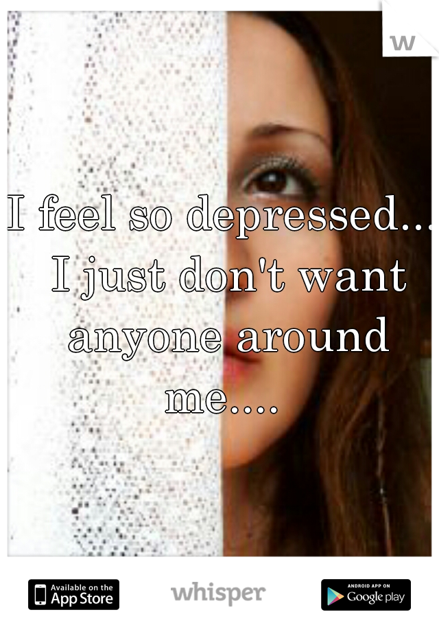 I feel so depressed... I just don't want anyone around me.... 