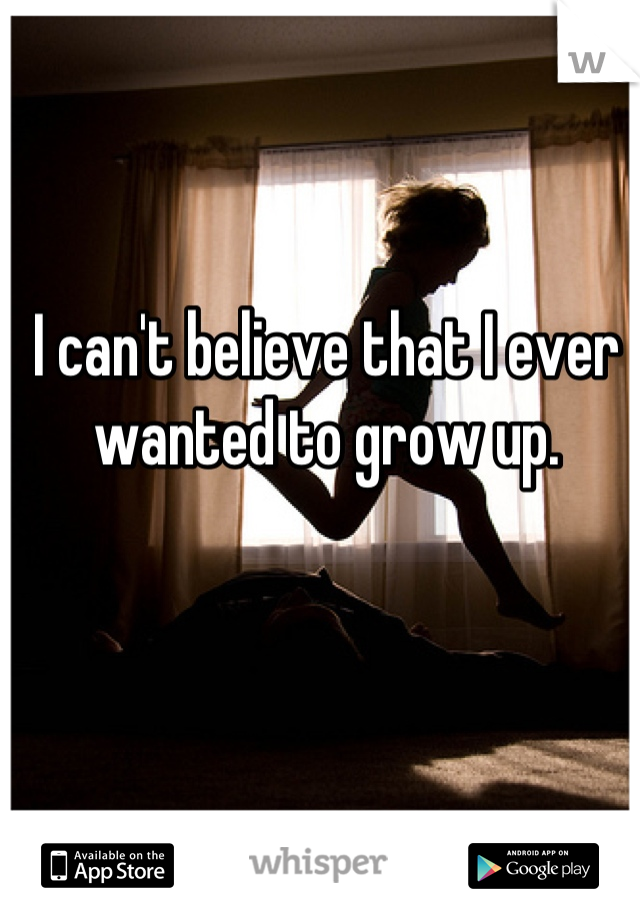 I can't believe that I ever wanted to grow up.