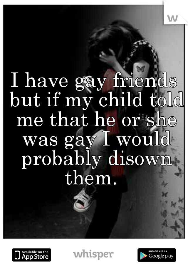 I have gay friends but if my child told me that he or she was gay I would probably disown them.  