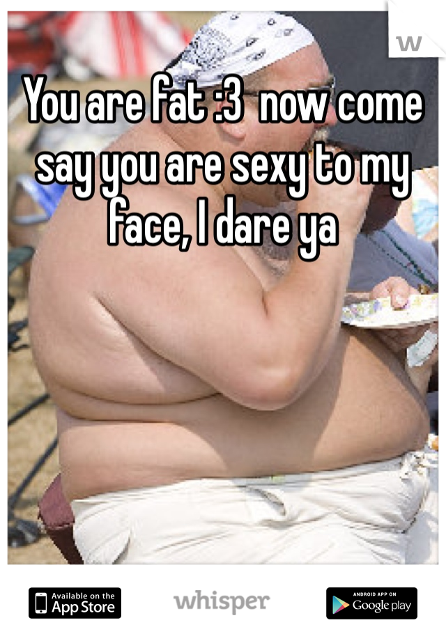 You are fat :3  now come say you are sexy to my face, I dare ya 