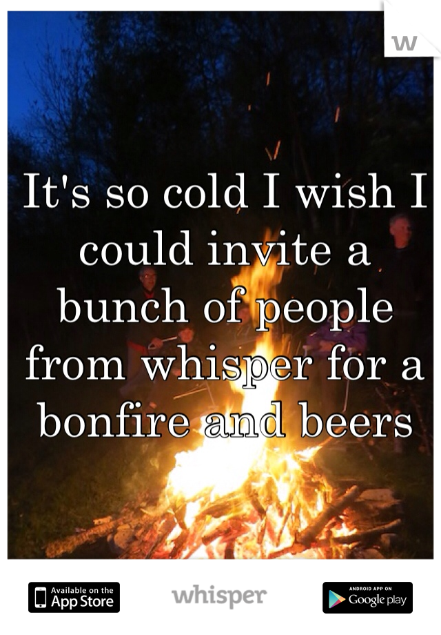 It's so cold I wish I could invite a bunch of people from whisper for a bonfire and beers 