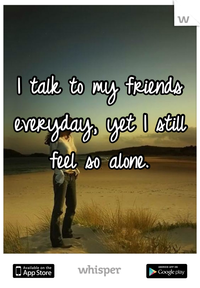 I talk to my friends everyday, yet I still feel so alone. 