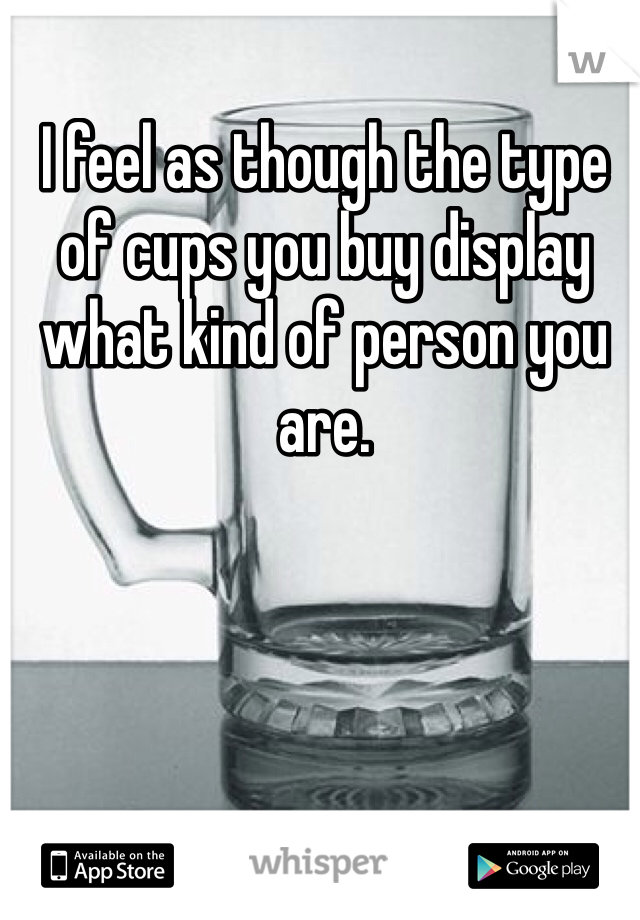 I feel as though the type of cups you buy display what kind of person you are.